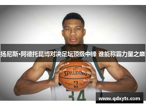 扬尼斯·阿德托昆博对决足坛顶级中锋 谁能称霸力量之巅